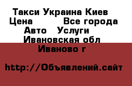 Такси Украина Киев › Цена ­ 100 - Все города Авто » Услуги   . Ивановская обл.,Иваново г.